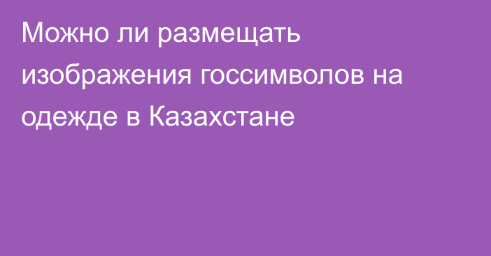 Можно ли размещать изображения госсимволов на одежде в Казахстане