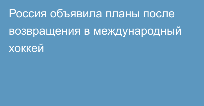 Россия объявила планы после возвращения в международный хоккей