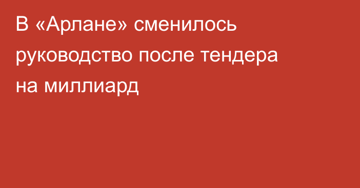 В «Арлане» сменилось руководство после тендера на миллиард
