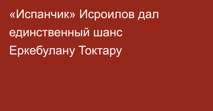 «Испанчик» Исроилов дал единственный шанс Еркебулану Токтару