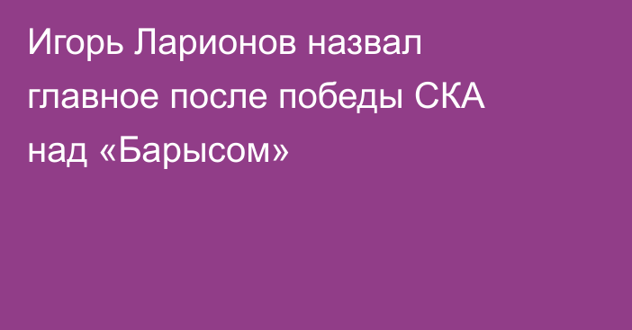 Игорь Ларионов назвал главное после победы СКА над «Барысом»