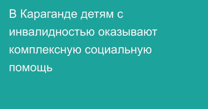 В Караганде детям с инвалидностью оказывают комплексную социальную помощь