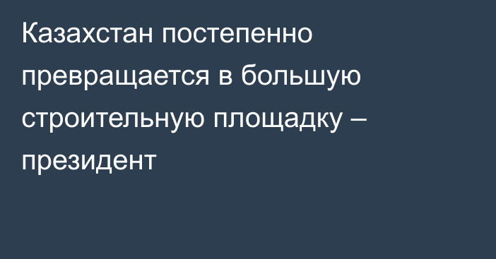 Казахстан постепенно превращается в большую строительную площадку – президент