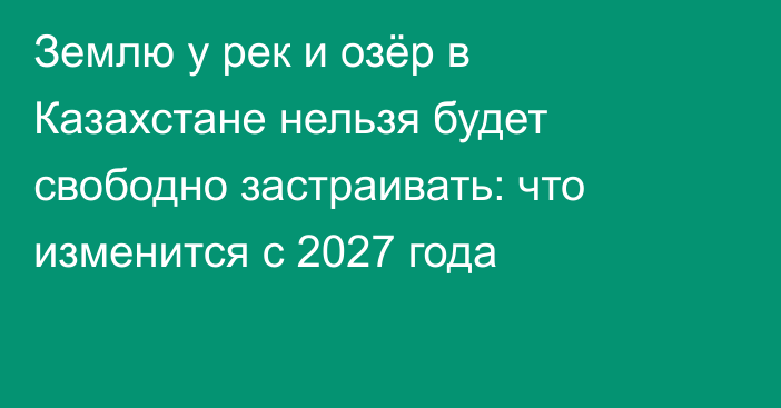 Землю у рек и озёр в Казахстане нельзя будет свободно застраивать: что изменится с 2027 года