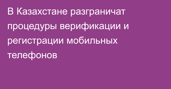 В Казахстане разграничат процедуры верификации и регистрации мобильных телефонов