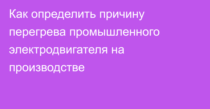 Как определить причину перегрева промышленного электродвигателя на производстве