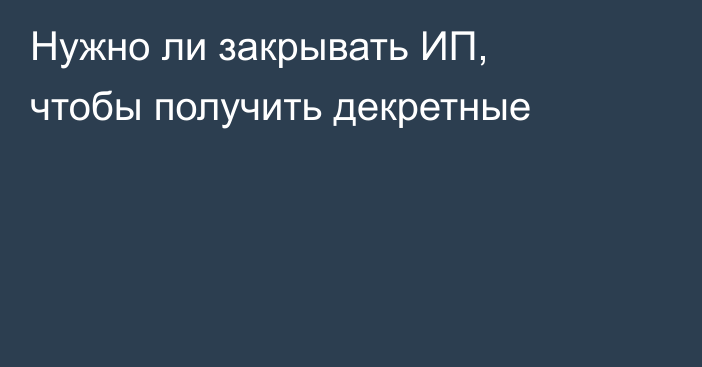 Нужно ли закрывать ИП, чтобы получить декретные
