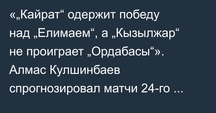 «„Кайрат“ одержит победу над „Елимаем“, а „Кызылжар“ не проиграет „Ордабасы“». Алмас Кулшинбаев спрогнозировал матчи 24-го тура КПЛ