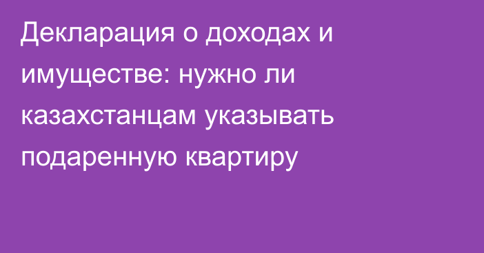 Декларация о доходах и имуществе: нужно ли казахстанцам указывать подаренную квартиру