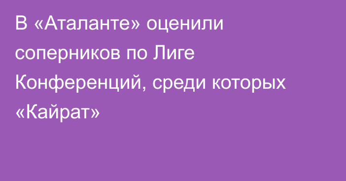 В «Аталанте» оценили соперников по Лиге Конференций, среди которых «Кайрат»