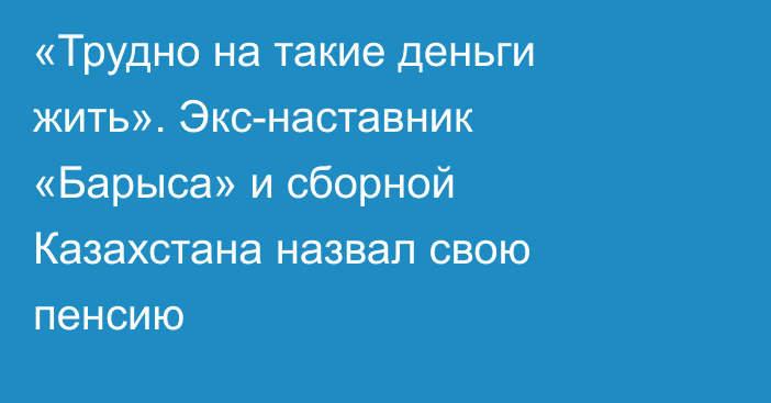 «Трудно на такие деньги жить». Экс-наставник «Барыса» и сборной Казахстана назвал свою пенсию