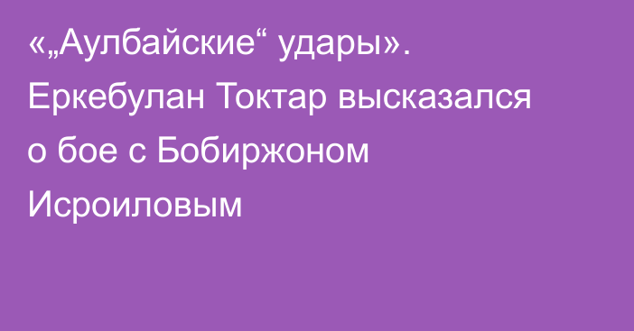 «„Аулбайские“ удары». Еркебулан Токтар высказался о бое с Бобиржоном Исроиловым