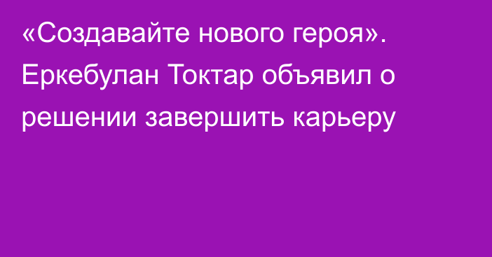 «Создавайте нового героя». Еркебулан Токтар объявил о решении завершить карьеру