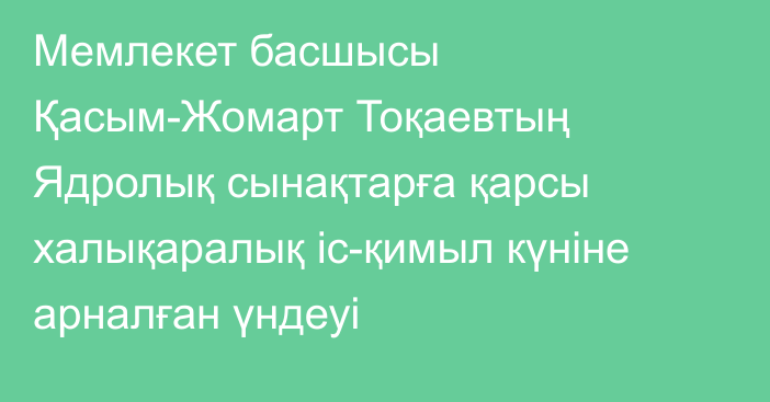 Мемлекет басшысы Қасым-Жомарт Тоқаевтың Ядролық сынақтарға қарсы халықаралық іс-қимыл күніне арналған үндеуі