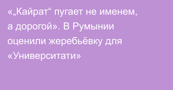 «„Кайрат“ пугает не именем, а дорогой». В Румынии оценили жеребьёвку для «Университати»