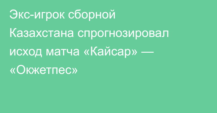 Экс-игрок сборной Казахстана спрогнозировал исход матча «Кайсар» — «Окжетпес»