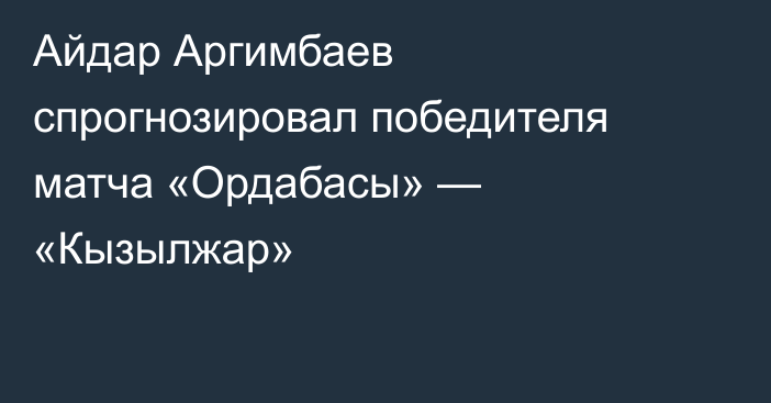 Айдар Аргимбаев спрогнозировал победителя матча «Ордабасы» — «Кызылжар»