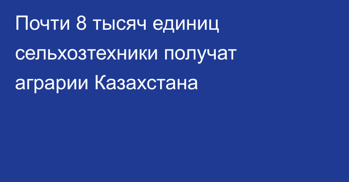 Почти 8 тысяч единиц сельхозтехники получат аграрии Казахстана