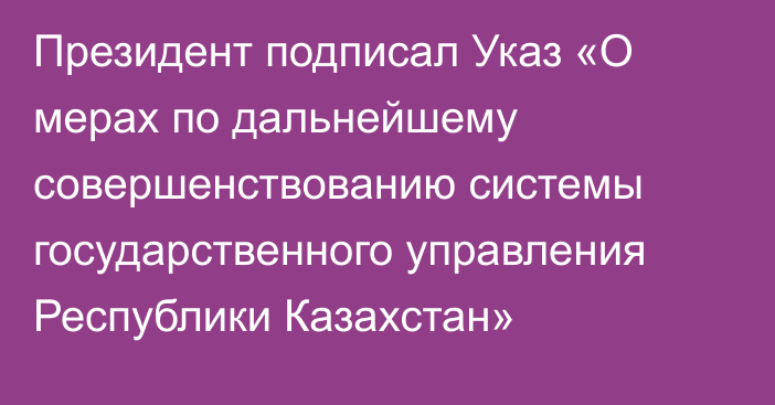 Президент подписал Указ «О мерах по дальнейшему совершенствованию системы государственного управления Республики Казахстан»