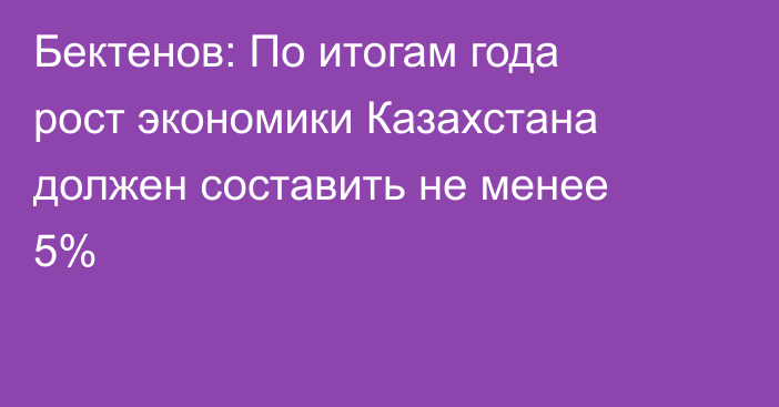 Бектенов: По итогам года рост экономики Казахстана должен составить не менее 5%