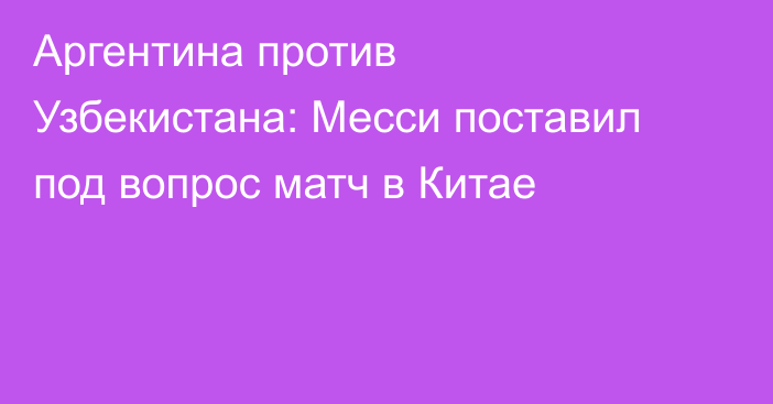 Аргентина против Узбекистана: Месси поставил под вопрос матч в Китае
