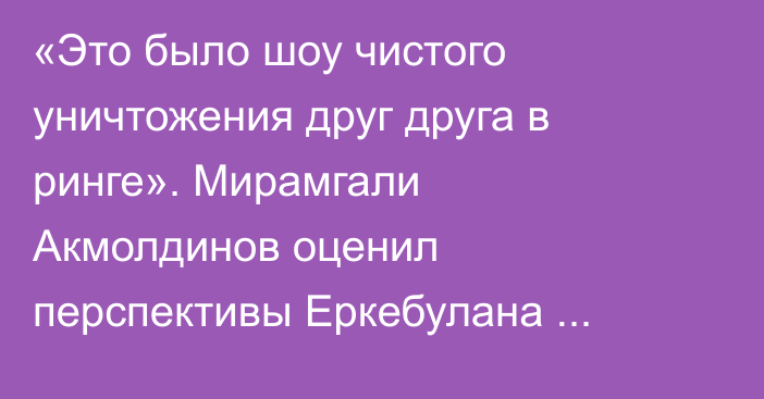 «Это было шоу чистого уничтожения друг друга в ринге». Мирамгали Акмолдинов оценил перспективы Еркебулана Токтара после яркой победы нокаутом