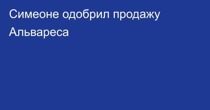 Симеоне одобрил продажу Альвареса