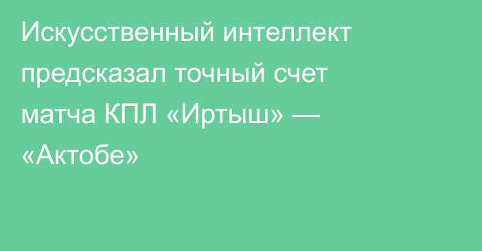 Искусственный интеллект предсказал точный счет матча КПЛ «Иртыш» — «Актобе»