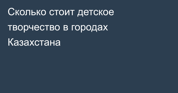 Сколько стоит детское творчество в городах Казахстана