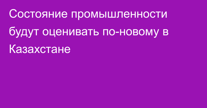 Состояние промышленности будут оценивать по-новому в Казахстане