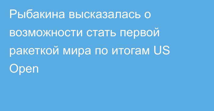 Рыбакина высказалась о возможности стать первой ракеткой мира по итогам US Open