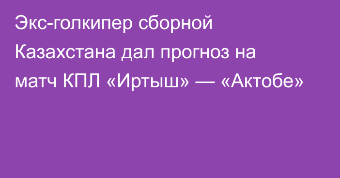 Экс-голкипер сборной Казахстана дал прогноз на матч КПЛ «Иртыш» — «Актобе»