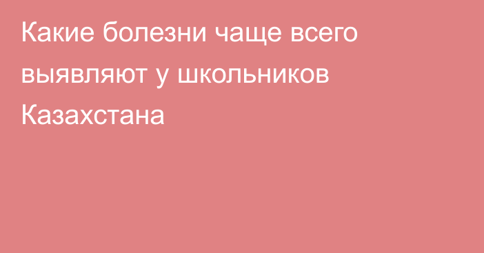 Какие болезни чаще всего выявляют у школьников Казахстана