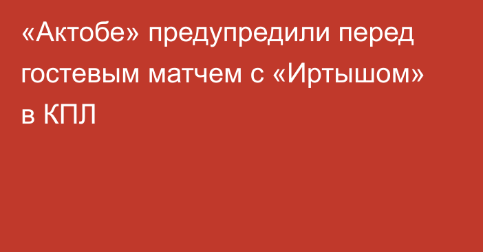 «Актобе» предупредили перед гостевым матчем с «Иртышом» в КПЛ