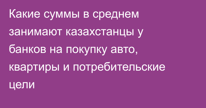 Какие суммы в среднем занимают казахстанцы у банков на покупку авто, квартиры и потребительские цели