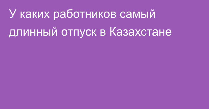 У каких работников самый длинный отпуск в Казахстане