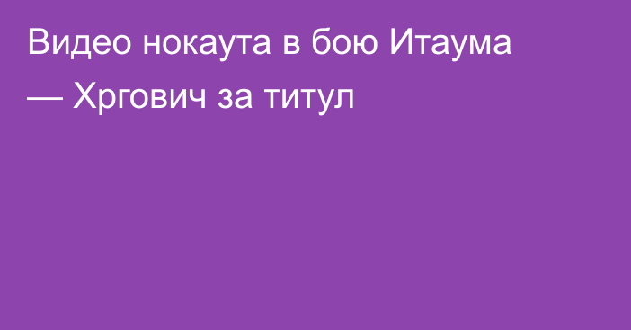 Видео нокаута в бою Итаума — Хргович за титул