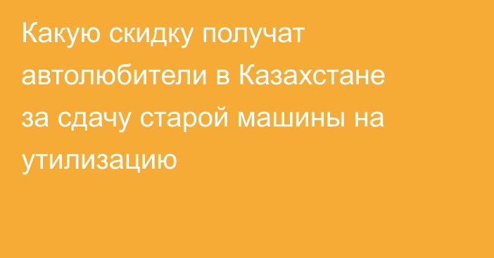 Какую скидку получат автолюбители в Казахстане за сдачу старой машины на утилизацию