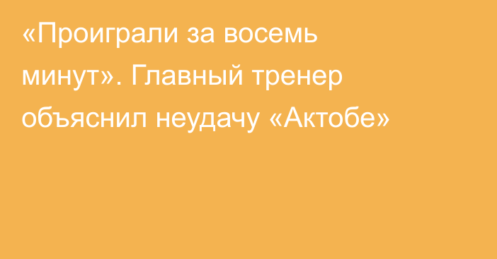 «Проиграли за восемь минут». Главный тренер объяснил неудачу «Актобе»