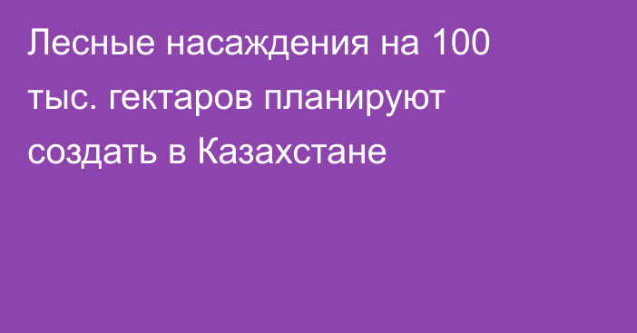 Лесные насаждения на 100 тыс. гектаров планируют создать в Казахстане