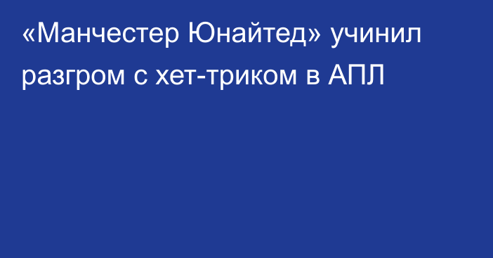 «Манчестер Юнайтед» учинил разгром с хет-триком в АПЛ