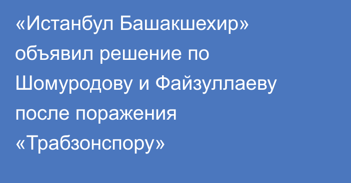 «Истанбул Башакшехир» объявил решение по Шомуродову и Файзуллаеву после поражения «Трабзонспору»
