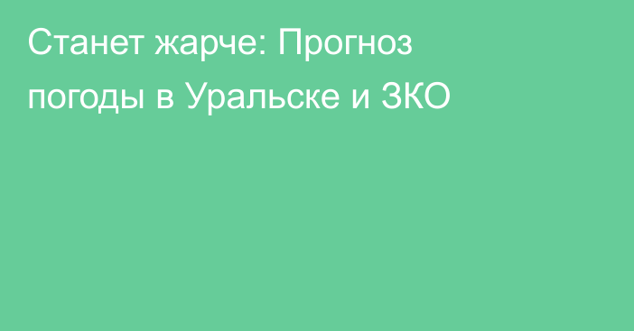 Станет жарче: Прогноз погоды в Уральске и ЗКО