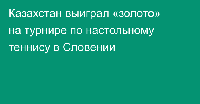 Казахстан выиграл «золото» на турнире по настольному теннису в Словении