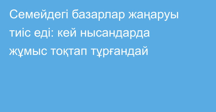 Семейдегі базарлар жаңаруы тиіс еді: кей нысандарда жұмыс тоқтап тұрғандай