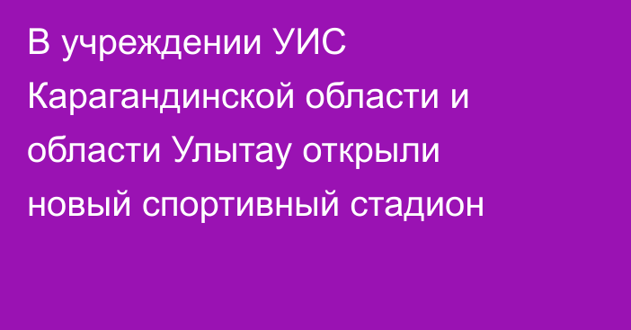 В учреждении УИС Карагандинской области и области Улытау открыли новый спортивный стадион