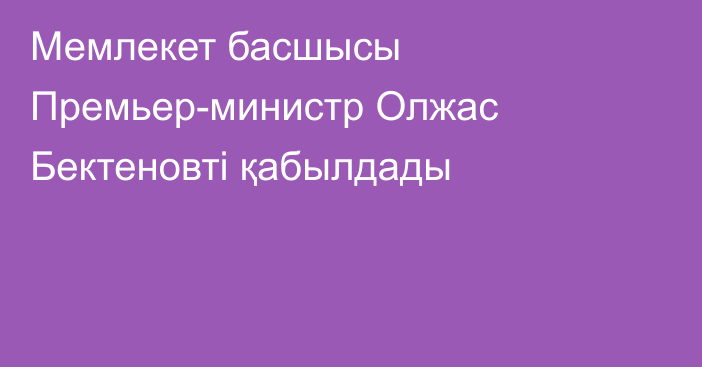 Мемлекет басшысы Премьер-министр Олжас Бектеновті қабылдады