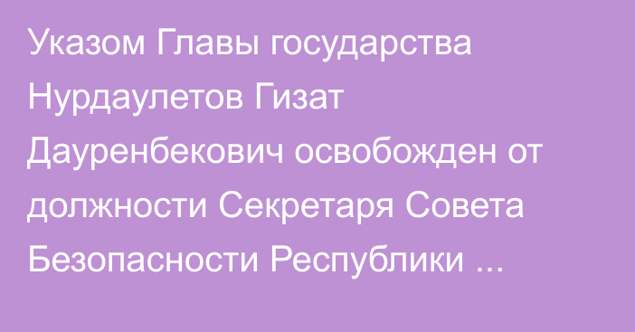 Указом Главы государства Нурдаулетов Гизат Дауренбекович освобожден от должности Секретаря Совета Безопасности Республики Казахстан