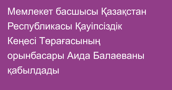 Мемлекет басшысы Қазақстан Республикасы Қауіпсіздік Кеңесі Төрағасының орынбасары Аида Балаеваны қабылдады