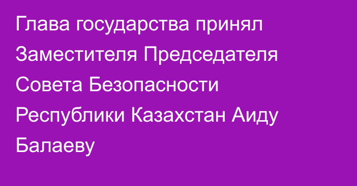 Глава государства принял Заместителя Председателя Совета Безопасности Республики Казахстан Аиду Балаеву